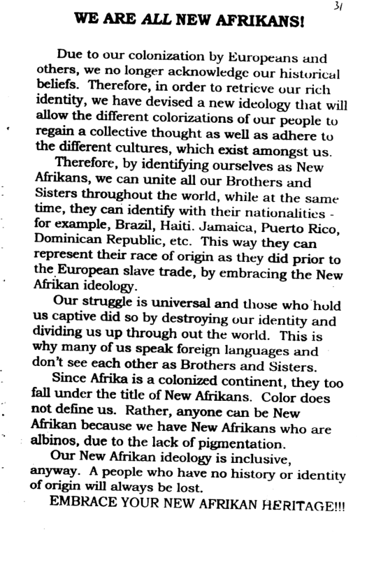 3 WE ARE ALL NEW AFRIKANS!  Due to our colonization by Europeans and others, we no longer acknowledge our historical beliefs. Therefore, in order to retricve our rich identity, we have devised a new ideology that will allow the different colorizations of our people to regain a collective thought as well as adhere to the different cultures, which exist amongst us.  Therefore, by identifying ourselves as New Afrikans, we can unite all our Brothers and Sisters throughout the world, while at the same time, they can identify with their nationalities - for example, Brazil, Haiti. Jamaica, Puerto Rico, Dominican Republic, etc. This way they can represent their race of origin as they did prior to the European slave trade, by embracing the New Afrikan ideology.  Our struggle is universal and those who hold us captive did so by destroying our identity and dividing us up through out the world. This is why many of us speak foreign languages and don’’t see each other as Brothers and Sisters.  Since Afrika is a colonized continent, they too fall under the title of New Afrikans. Color does not define us. Rather, anyone can be New Afrikan because we have New Afrikans who are albinos, due to the lack of pigmentation.  Our New Afrikan ideology is inclusive, anyway. A people who have no history or identity of origin will always be lost.  EMBRACE YOUR NEW AFRIKAN HERITAGEN!  